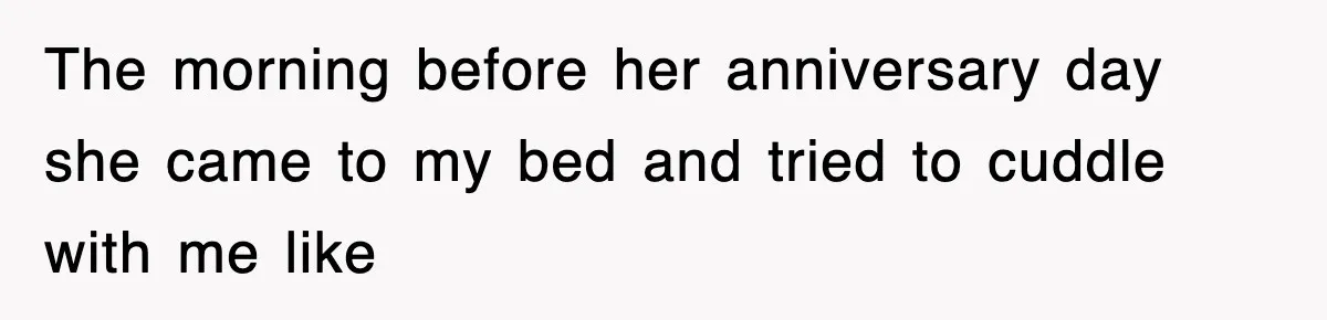 The morning before her anniversary day she came to my bed and tried to cuddle with me like