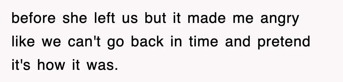 before she left us but it made me angry like we can't go back in time and pretend it's how it was.