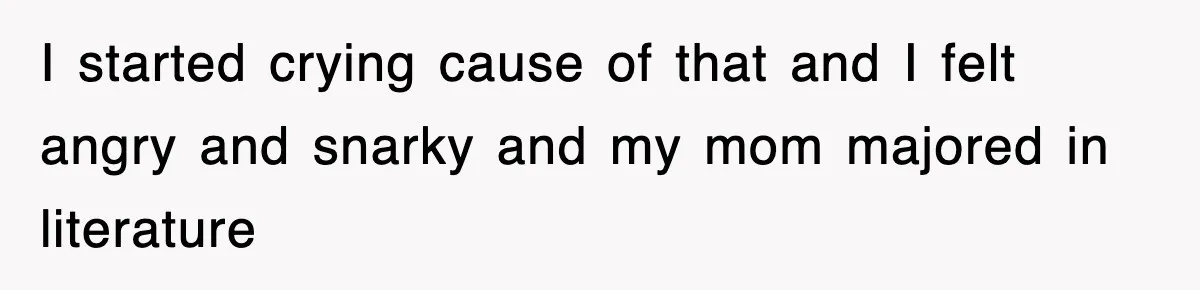 I started crying cause of that and I felt angry and snarky and my mom majored in literature