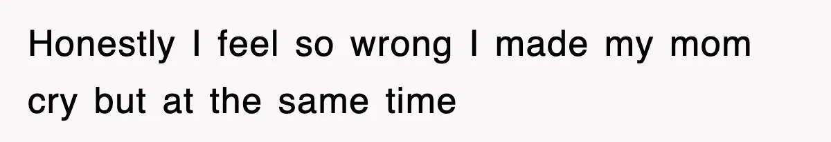 Honestly I feel so wrong I made my mom cry but at the same time