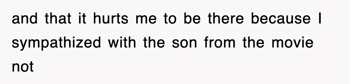 and that it hurts me to be there because I sympathized with the son from the movie not