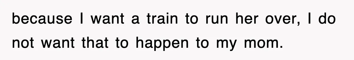 because I want a train to run her over, I do not want that to happen to my mom.