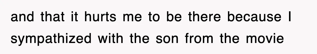 and that it hurts me to be there because I sympathized with the son from the movie