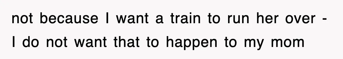 not because I want a train to run her over - I do not want that to happen to my mom
