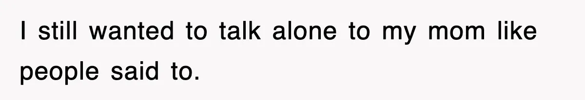 I still wanted to talk alone to my mom like people said to.