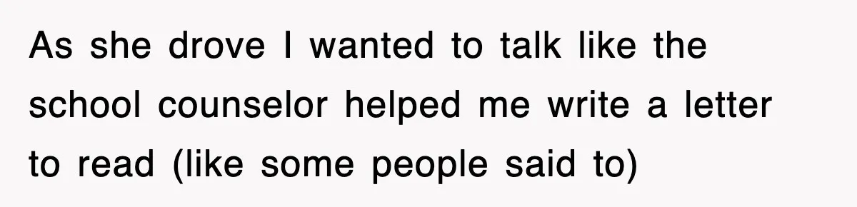 As she drove I wanted to talk like the school counselor helped me write a letter to read (like some people said to)