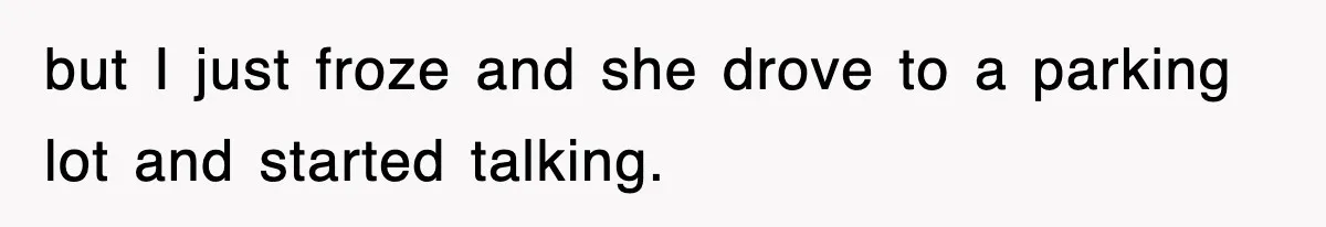 but I just froze and she drove to a parking lot and started talking.