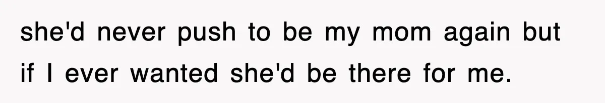 she'd never push to be my mom again but if I ever wanted she'd be there for me.