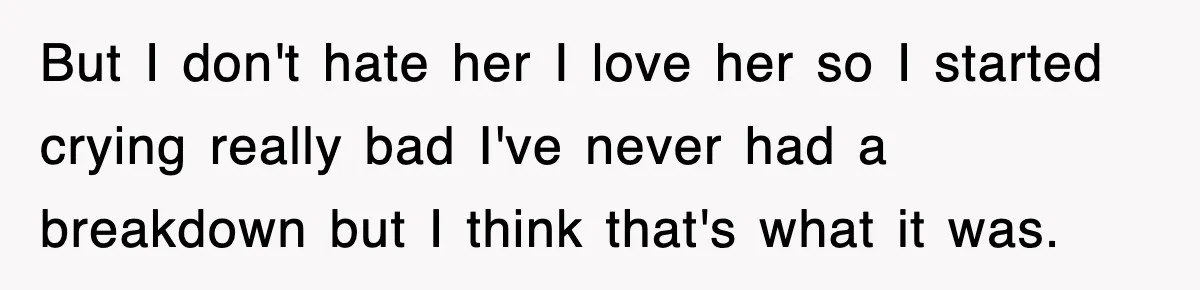 But I don't hate her I love her so I started crying really bad I've never had a breakdown but I think that's what it was.