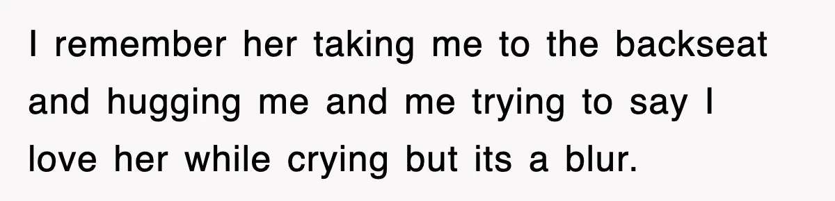 I remember her taking me to the backseat and hugging me and me trying to say I love her while crying but its a blur.