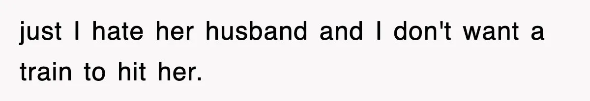 just I hate her husband and I don't want a train to hit her.