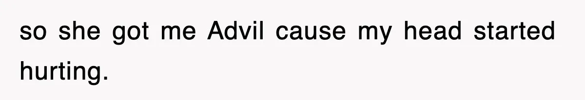 so she got me Advil cause my head started hurting.
