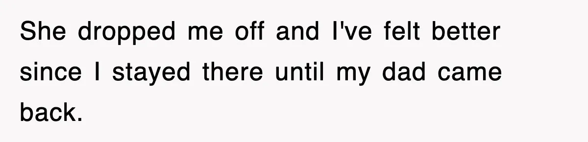 She dropped me off and I've felt better since I stayed there until my dad came back.