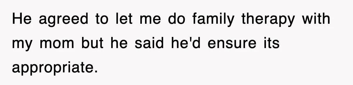 He agreed to let me do family therapy with my mom but he said he'd ensure its appropriate.
