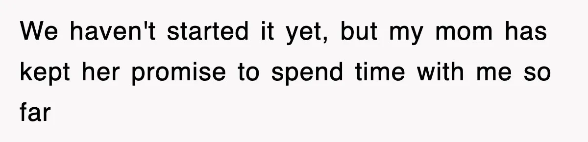 We haven't started it yet, but my mom has kept her promise to spend time with me so far