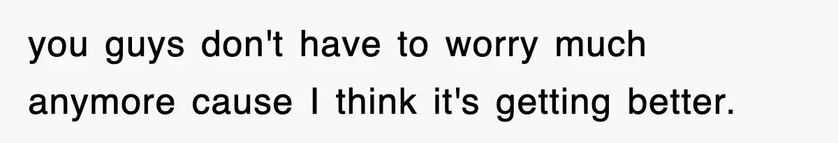 you guys don't have to worry much anymore cause I think it's getting better.