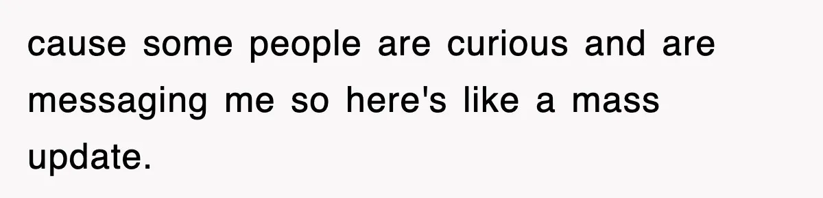 cause some people are curious and are messaging me so here's like a mass update.