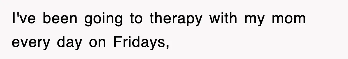 I've been going to therapy with my mom every day on Fridays,