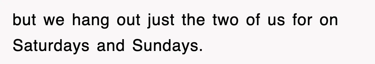 but we hang out just the two of us for on Saturdays and Sundays.