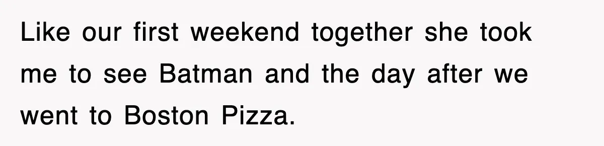 Like our first weekend together she took me to see Batman and the day after we went to Boston Pizza.