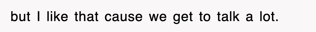 but I like that cause we get to talk a lot.