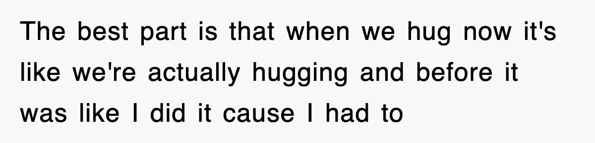 The best part is that when we hug now it's like we're actually hugging and before it was like I did it cause I had to