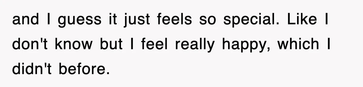 and I guess it just feels so special. Like I don't know but I feel really happy, which I didn't before.