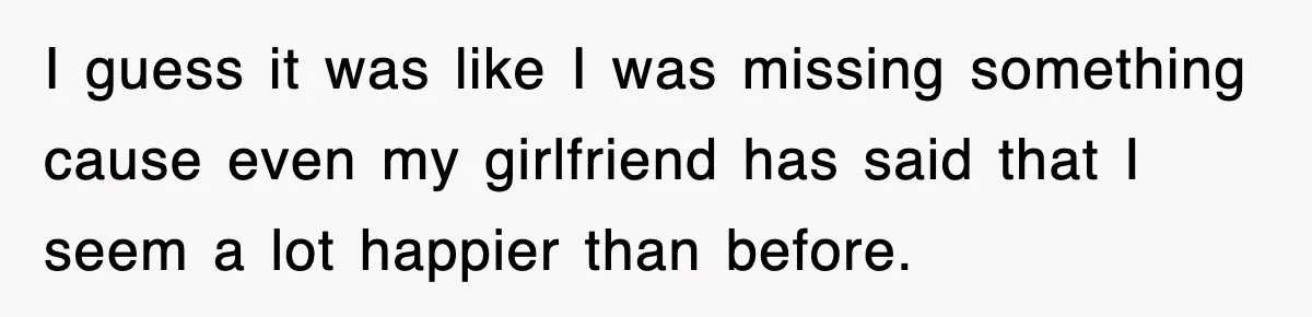 I guess it was like I was missing something cause even my girlfriend has said that I seem a lot happier than before.