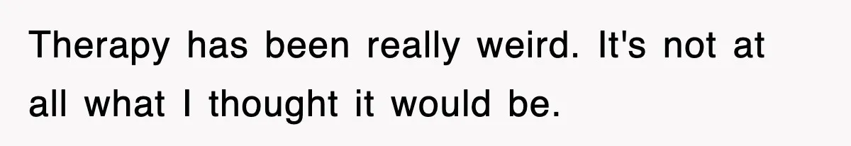 Therapy has been really weird. It's not at all what I thought it would be.