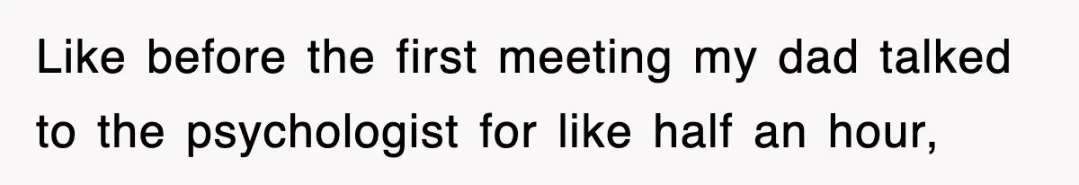 Like before the first meeting my dad talked to the psychologist for like half an hour,
