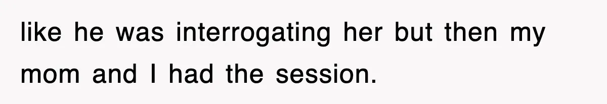like he was interrogating her but then my mom and I had the session.