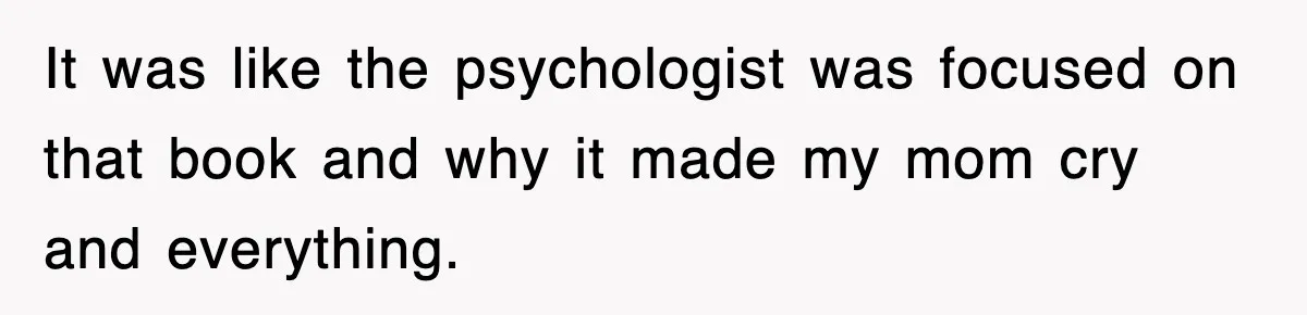It was like the psychologist was focused on that book and why it made my mom cry and everything.