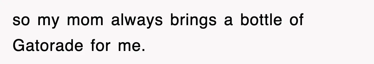 so my mom always brings a bottle of Gatorade for me.