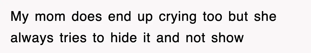 My mom does end up crying too but she always tries to hide it and not show