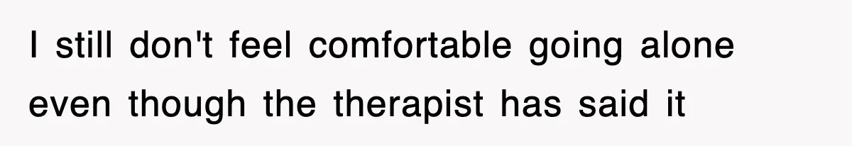 I still don't feel comfortable going alone even though the therapist has said it