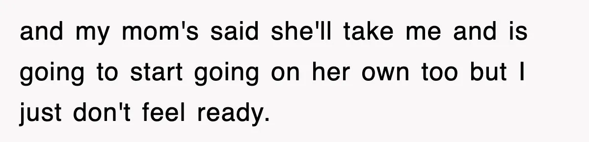 and my mom's said she'll take me and is going to start going on her own too but I just don't feel ready.