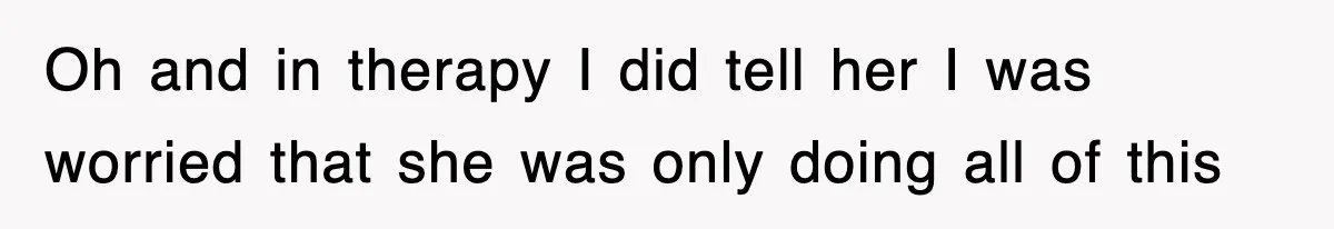 Oh and in therapy I did tell her I was worried that she was only doing all of this