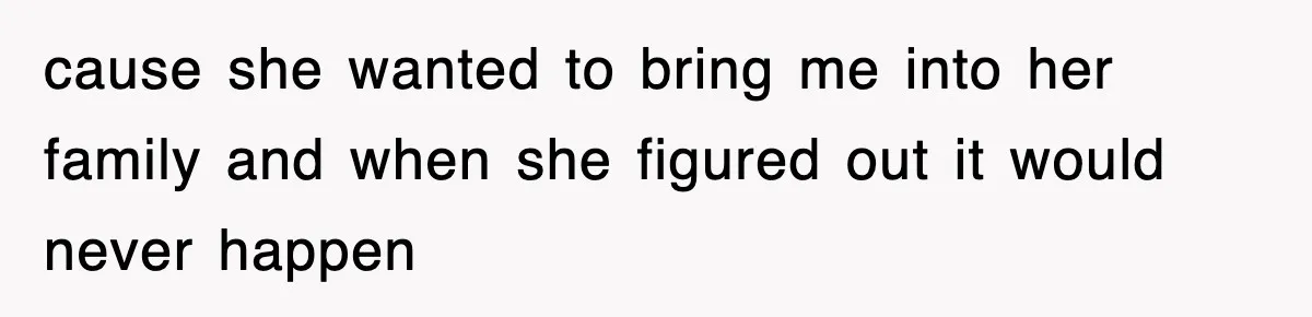 cause she wanted to bring me into her family and when she figured out it would never happen