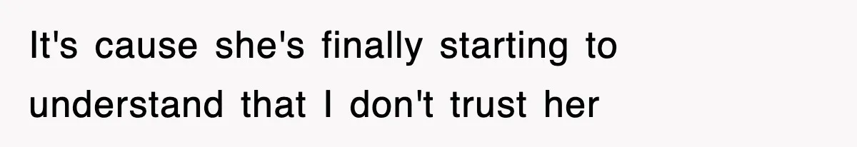 It's cause she's finally starting to understand that I don't trust her