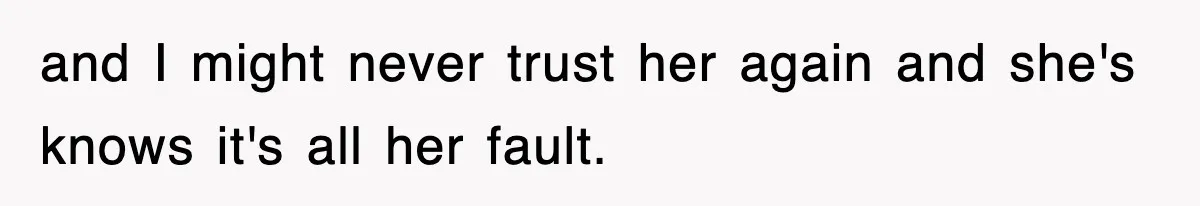 and I might never trust her again and she's knows it's all her fault.