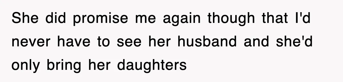 She did promise me again though that I'd never have to see her husband and she'd only bring her daughters