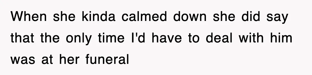 When she kinda calmed down she did say that the only time I'd have to deal with him was at her funeral