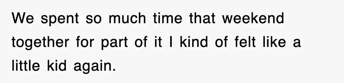 We spent so much time that weekend together for part of it I kind of felt like a little kid again.