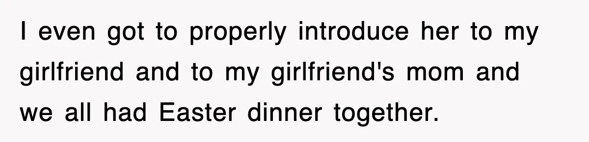 I even got to properly introduce her to my girlfriend and to my girlfriend's mom and we all had Easter dinner together.