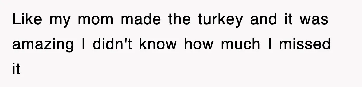 Like my mom made the turkey and it was amazing I didn't know how much I missed it