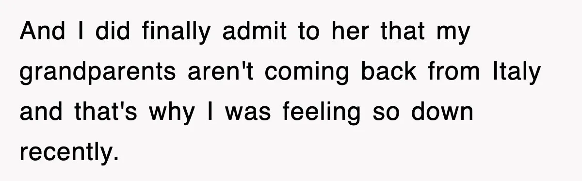 And I did finally admit to her that my grandparents aren't coming back from Italy and that's why I was feeling so down recently.