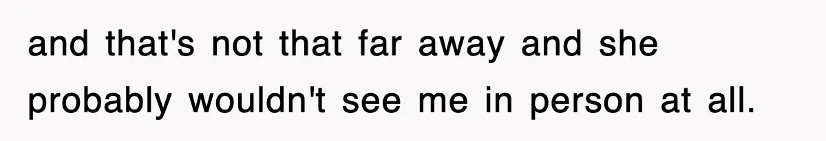 and that's not that far away and she probably wouldn't see me in person at all.