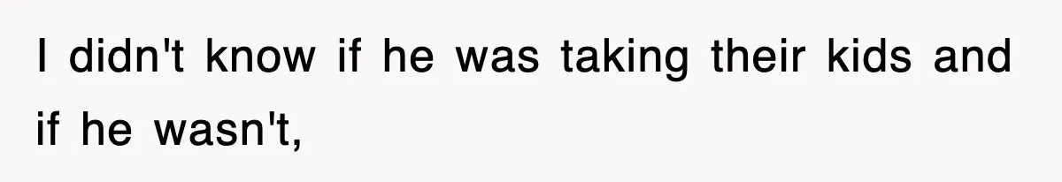 I didn't know if he was taking their kids and if he wasn't,