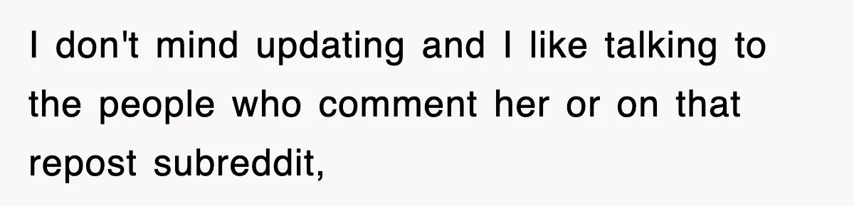 I don't mind updating and I like talking to the people who comment her or on that repost subreddit,