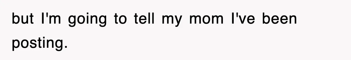 but I'm going to tell my mom I've been posting.